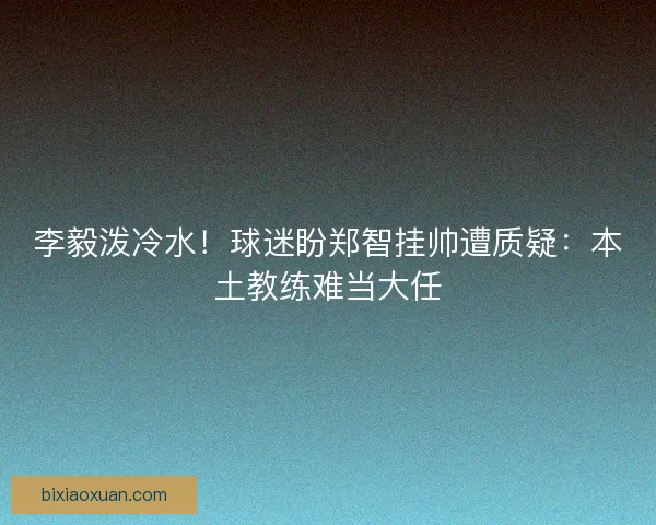 李毅泼冷水！球迷盼郑智挂帅遭质疑：本土教练难当大任