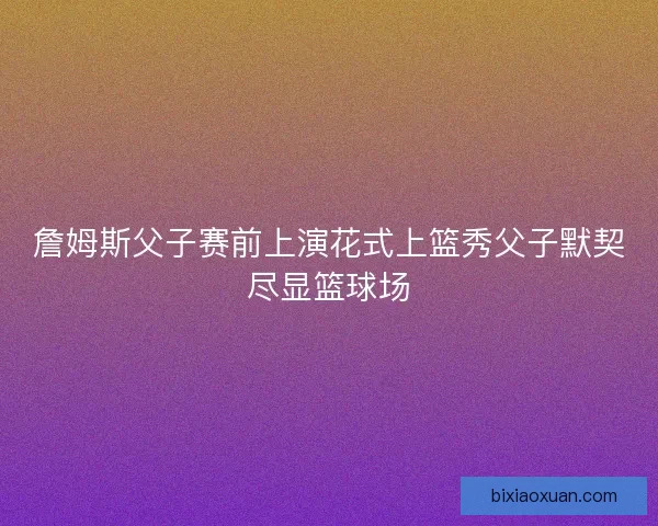 詹姆斯父子赛前上演花式上篮秀父子默契尽显篮球场