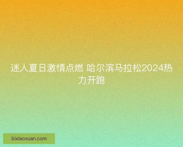 迷人夏日激情点燃 哈尔滨马拉松2024热力开跑