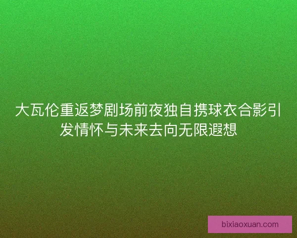 大瓦伦重返梦剧场前夜独自携球衣合影引发情怀与未来去向无限遐想