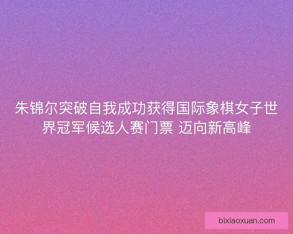 朱锦尔突破自我成功获得国际象棋女子世界冠军候选人赛门票 迈向新高峰