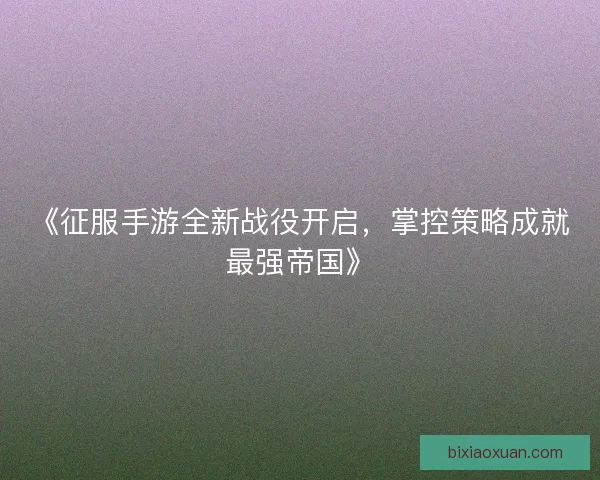 《征服手游全新战役开启，掌控策略成就最强帝国》