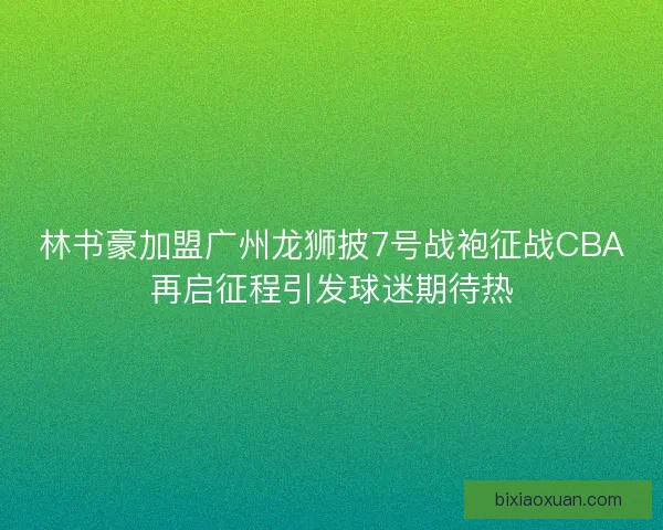 林书豪加盟广州龙狮披7号战袍征战CBA再启征程引发球迷期待热