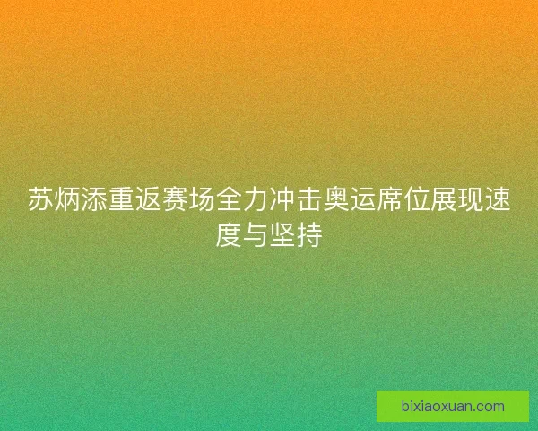 苏炳添重返赛场全力冲击奥运席位展现速度与坚持