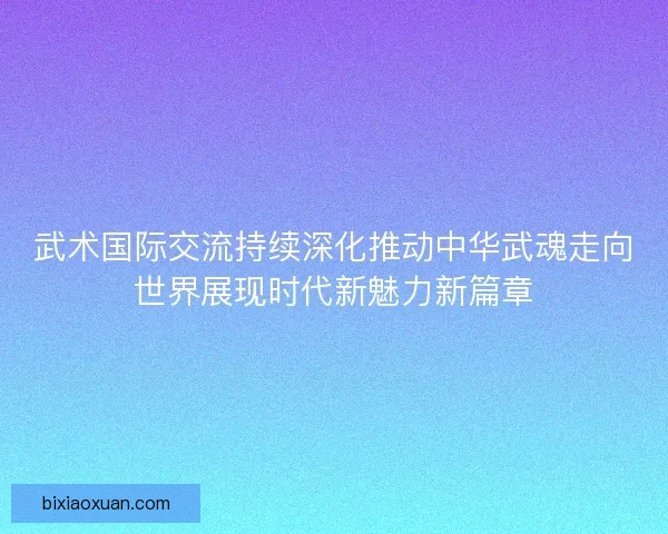 武术国际交流持续深化推动中华武魂走向世界展现时代新魅力新篇章 武术国际交流持续深化推动中华武魂走向世界展现时代新魅力新篇章